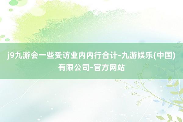 j9九游会一些受访业内内行合计-九游娱乐(中国)有限公司-官方网站