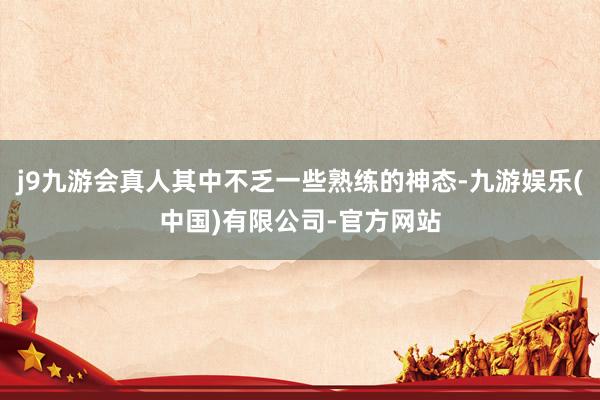 j9九游会真人其中不乏一些熟练的神态-九游娱乐(中国)有限公司-官方网站