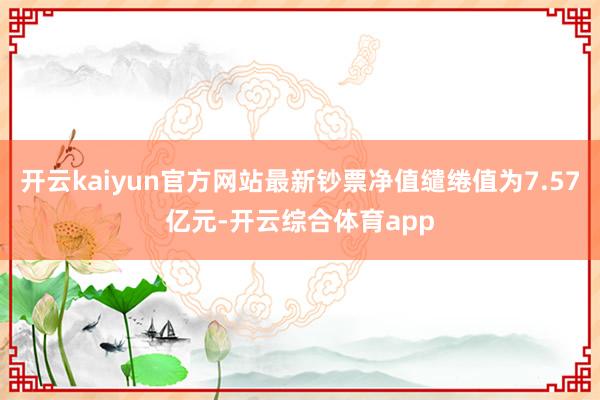 开云kaiyun官方网站最新钞票净值缱绻值为7.57亿元-开云综合体育app