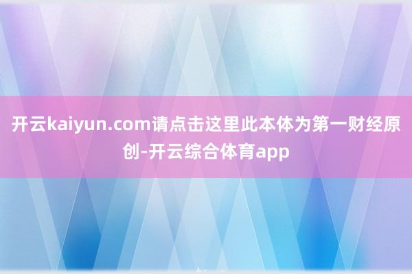 开云kaiyun.com请点击这里此本体为第一财经原创-开云综合体育app