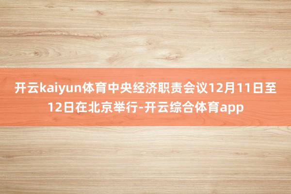 开云kaiyun体育中央经济职责会议12月11日至12日在北京举行-开云综合体育app