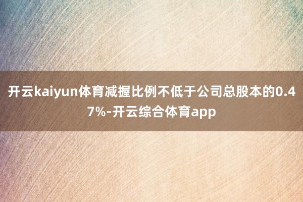 开云kaiyun体育减握比例不低于公司总股本的0.47%-开云综合体育app