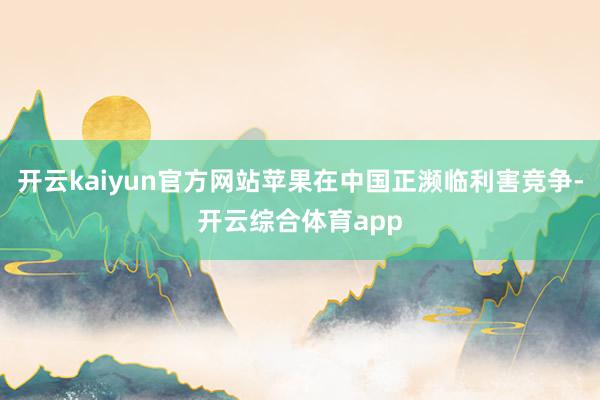 开云kaiyun官方网站苹果在中国正濒临利害竞争-开云综合体育app