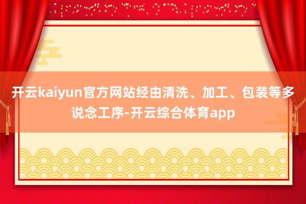 开云kaiyun官方网站经由清洗、加工、包装等多说念工序-开云综合体育app
