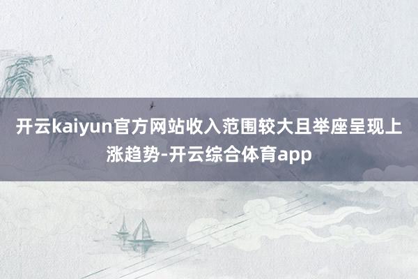 开云kaiyun官方网站收入范围较大且举座呈现上涨趋势-开云综合体育app