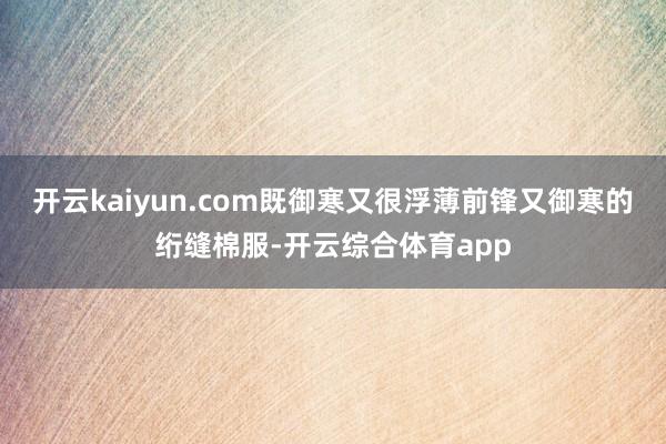 开云kaiyun.com既御寒又很浮薄前锋又御寒的绗缝棉服-开云综合体育app