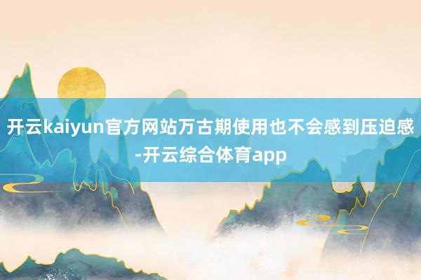 开云kaiyun官方网站万古期使用也不会感到压迫感-开云综合体育app