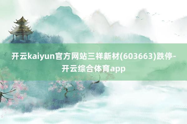 开云kaiyun官方网站三祥新材(603663)跌停-开云综合体育app