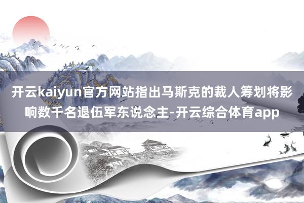 开云kaiyun官方网站指出马斯克的裁人筹划将影响数千名退伍军东说念主-开云综合体育app
