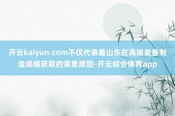 开云kaiyun.com不仅代表着山东在高端装备制造规模获取的紧要顽固-开云综合体育app