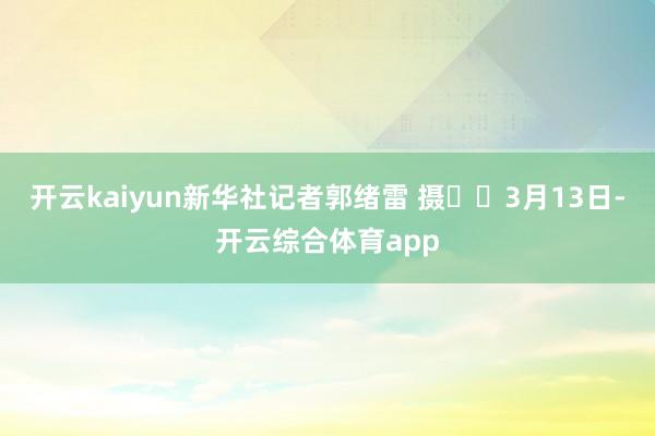开云kaiyun新华社记者郭绪雷 摄  　　3月13日-开云综合体育app