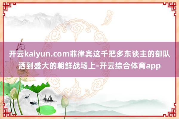开云kaiyun.com菲律宾这千把多东谈主的部队洒到盛大的朝鲜战场上-开云综合体育app