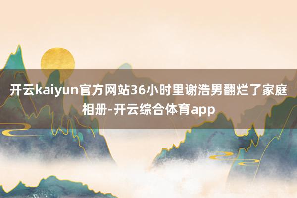 开云kaiyun官方网站36小时里谢浩男翻烂了家庭相册-开云综合体育app