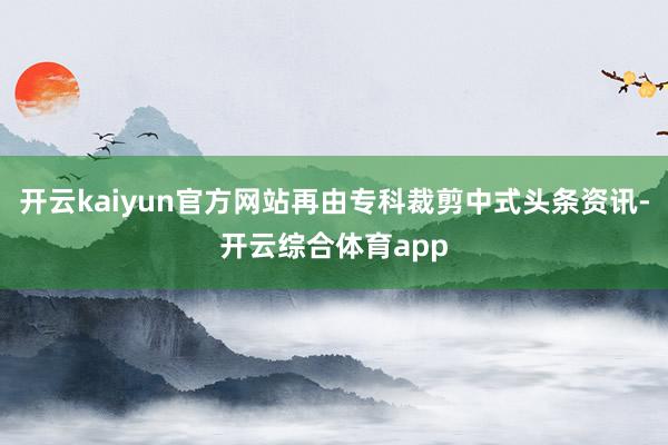 开云kaiyun官方网站再由专科裁剪中式头条资讯-开云综合体育app