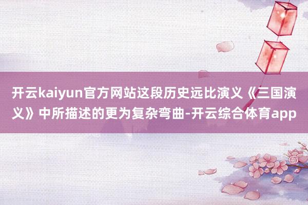 开云kaiyun官方网站这段历史远比演义《三国演义》中所描述的更为复杂弯曲-开云综合体育app