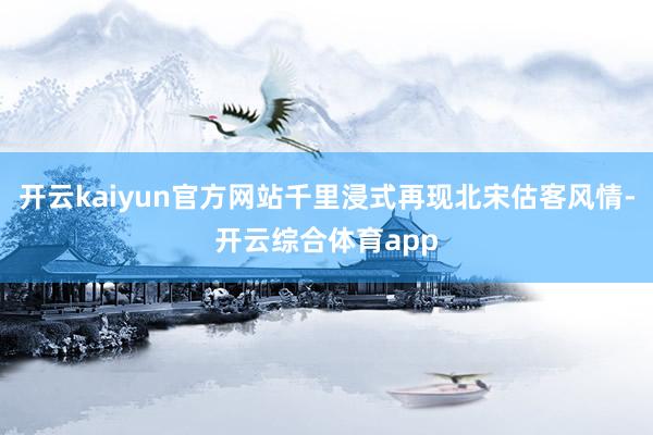 开云kaiyun官方网站千里浸式再现北宋估客风情-开云综合体育app
