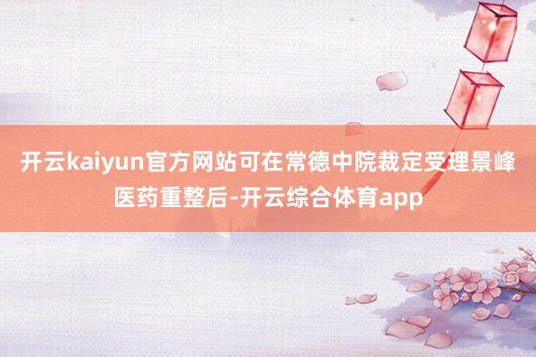 开云kaiyun官方网站可在常德中院裁定受理景峰医药重整后-开云综合体育app