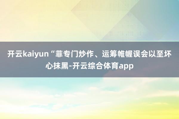开云kaiyun“菲专门炒作、运筹帷幄误会以至坏心抹黑-开云综合体育app