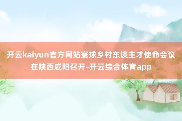 开云kaiyun官方网站寰球乡村东谈主才使命会议在陕西咸阳召开-开云综合体育app