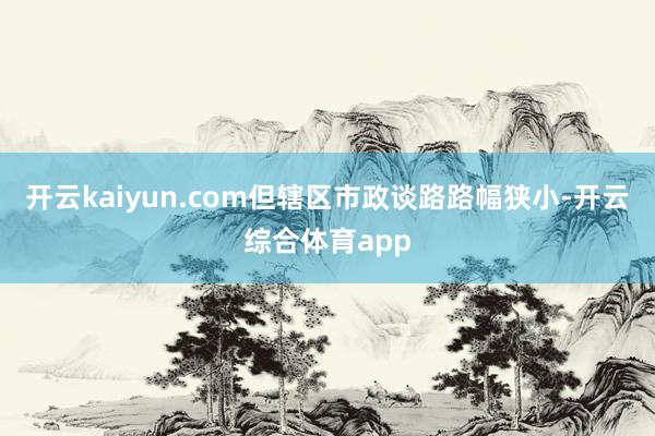 开云kaiyun.com但辖区市政谈路路幅狭小-开云综合体育app