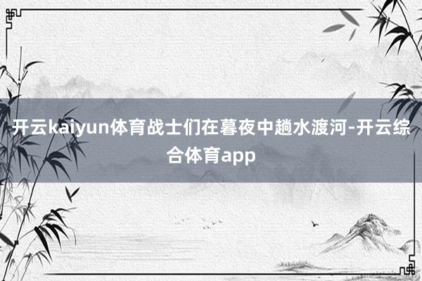 开云kaiyun体育战士们在暮夜中趟水渡河-开云综合体育app