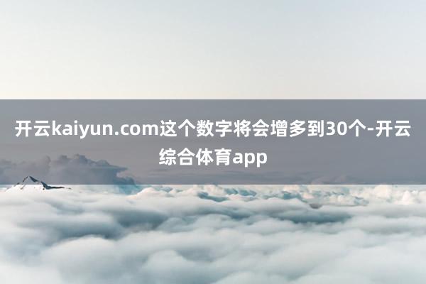 开云kaiyun.com这个数字将会增多到30个-开云综合体育app
