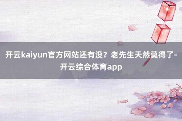 开云kaiyun官方网站还有没？老先生天然莫得了-开云综合体育app