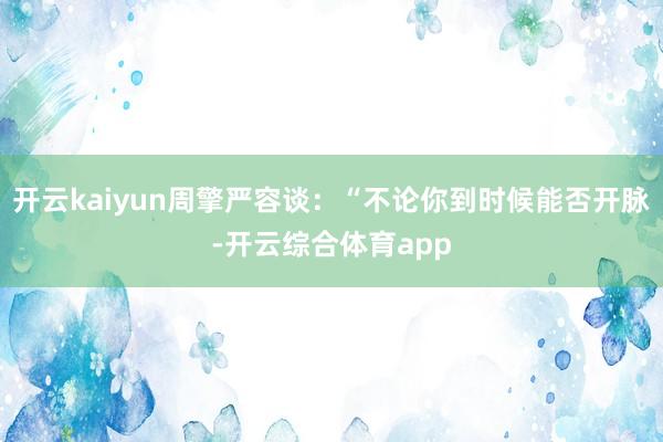 开云kaiyun周擎严容谈：“不论你到时候能否开脉-开云综合体育app