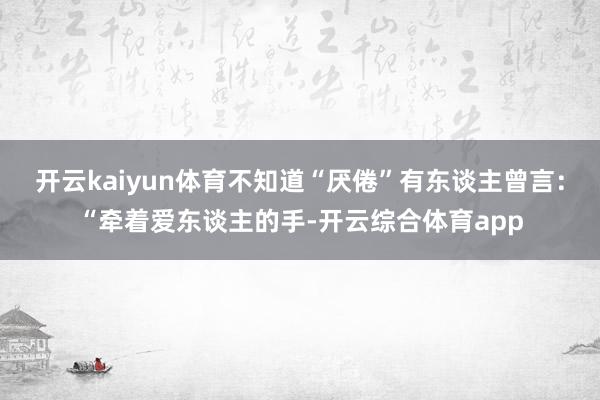 开云kaiyun体育不知道“厌倦”有东谈主曾言：“牵着爱东谈主的手-开云综合体育app