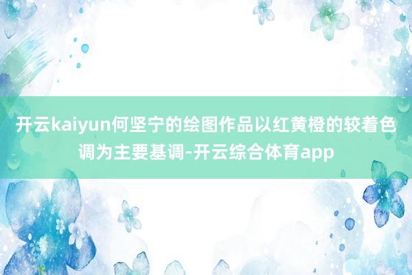 开云kaiyun何坚宁的绘图作品以红黄橙的较着色调为主要基调-开云综合体育app