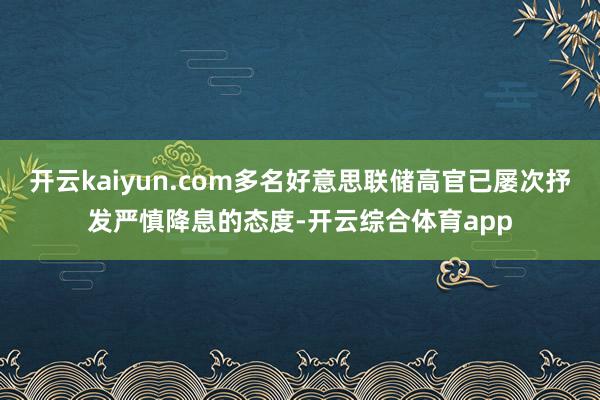 开云kaiyun.com多名好意思联储高官已屡次抒发严慎降息的态度-开云综合体育app