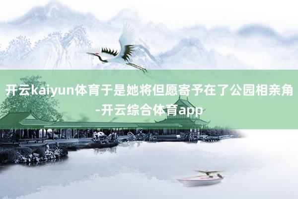 开云kaiyun体育于是她将但愿寄予在了公园相亲角-开云综合体育app