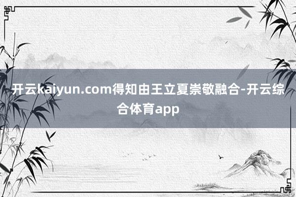 开云kaiyun.com得知由王立夏崇敬融合-开云综合体育app