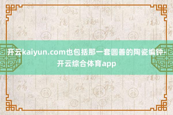 开云kaiyun.com也包括那一套圆善的陶瓷编钟-开云综合体育app