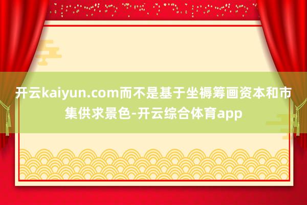 开云kaiyun.com而不是基于坐褥筹画资本和市集供求景色-开云综合体育app