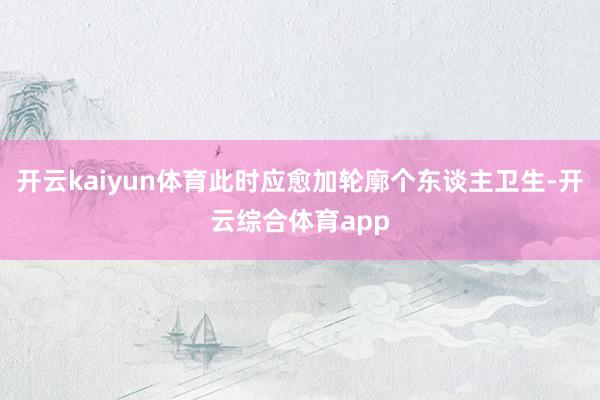 开云kaiyun体育此时应愈加轮廓个东谈主卫生-开云综合体育app
