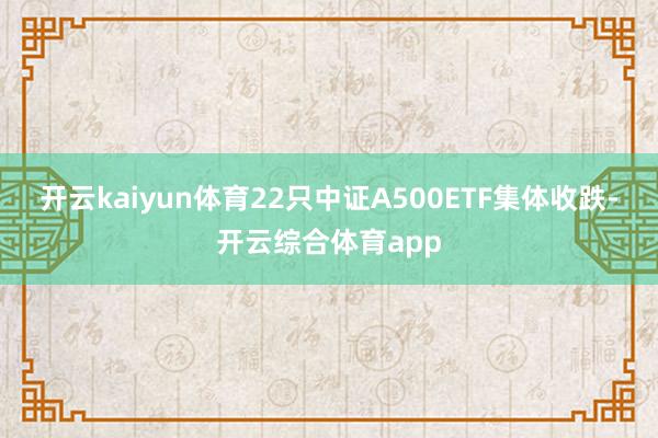 开云kaiyun体育22只中证A500ETF集体收跌-开云综合体育app