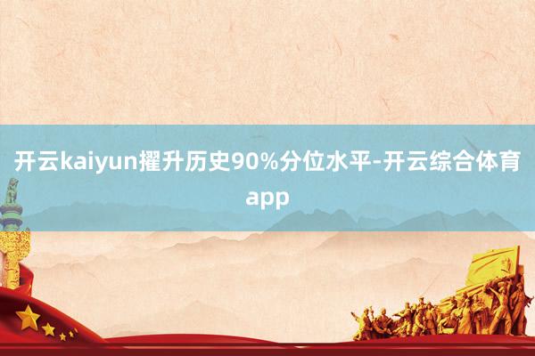 开云kaiyun擢升历史90%分位水平-开云综合体育app