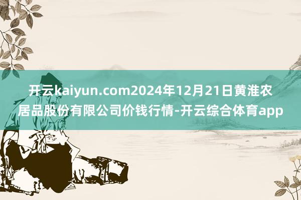 开云kaiyun.com2024年12月21日黄淮农居品股份有限公司价钱行情-开云综合体育app