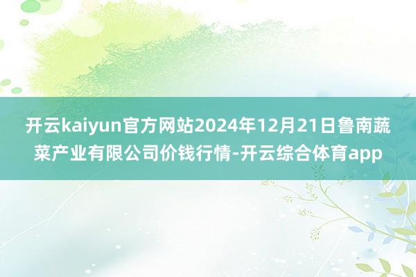 开云kaiyun官方网站2024年12月21日鲁南蔬菜产业有限公司价钱行情-开云综合体育app