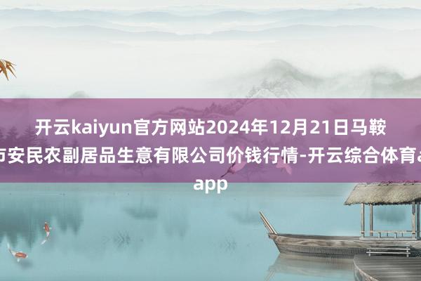 开云kaiyun官方网站2024年12月21日马鞍山市安民农副居品生意有限公司价钱行情-开云综合体育app