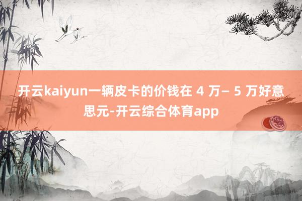 开云kaiyun一辆皮卡的价钱在 4 万— 5 万好意思元-开云综合体育app
