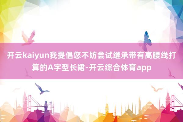 开云kaiyun我提倡您不妨尝试继承带有高腰线打算的A字型长裙-开云综合体育app