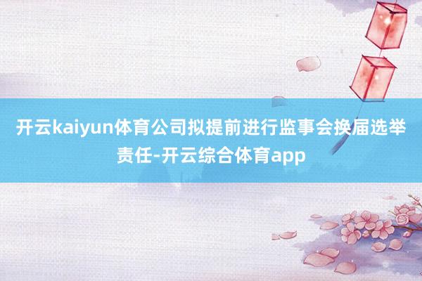 开云kaiyun体育公司拟提前进行监事会换届选举责任-开云综合体育app