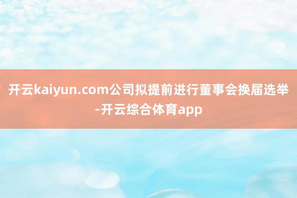 开云kaiyun.com公司拟提前进行董事会换届选举-开云综合体育app