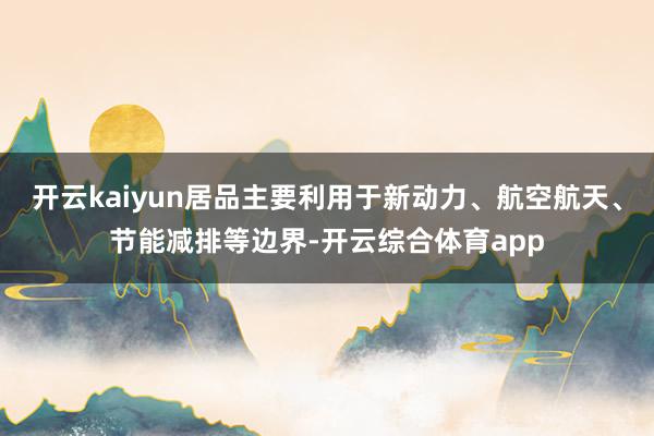 开云kaiyun居品主要利用于新动力、航空航天、节能减排等边界-开云综合体育app