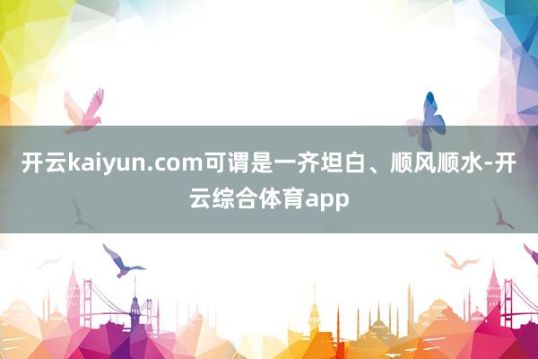 开云kaiyun.com可谓是一齐坦白、顺风顺水-开云综合体育app