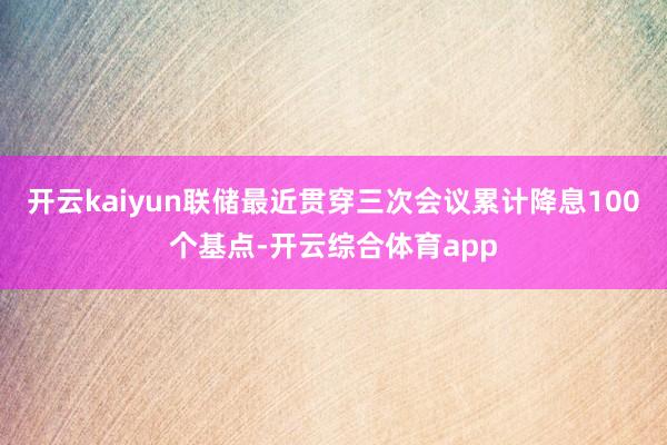 开云kaiyun联储最近贯穿三次会议累计降息100个基点-开云综合体育app