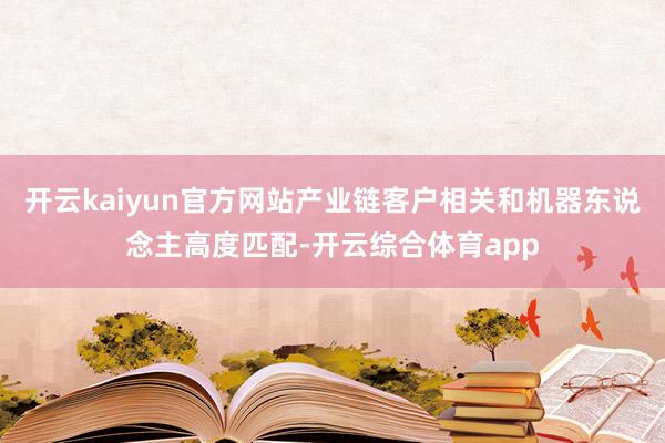 开云kaiyun官方网站产业链客户相关和机器东说念主高度匹配-开云综合体育app