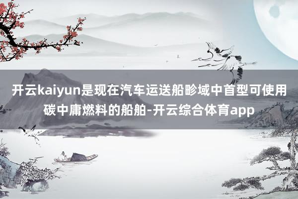 开云kaiyun是现在汽车运送船畛域中首型可使用碳中庸燃料的船舶-开云综合体育app